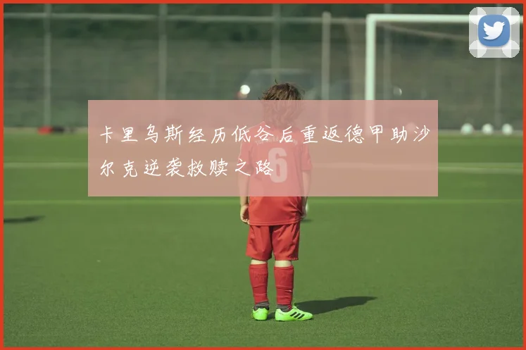 卡里乌斯经历低谷后重返德甲助沙尔克逆袭救赎之路