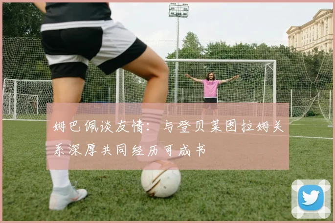姆巴佩谈友情：与登贝莱图拉姆关系深厚共同经历可成书