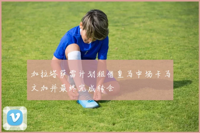 加拉塔萨雷计划租借皇马中场卡马文加并最终完成转会