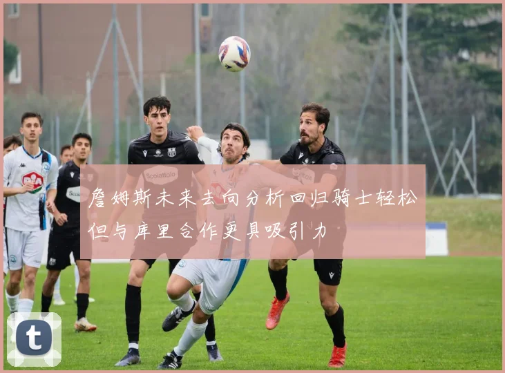 詹姆斯未来去向分析回归骑士轻松但与库里合作更具吸引力