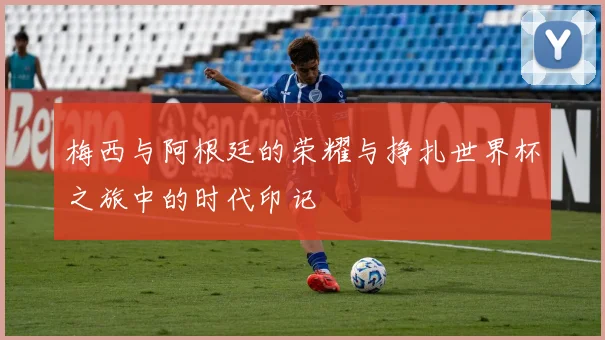 梅西与阿根廷的荣耀与挣扎世界杯之旅中的时代印记