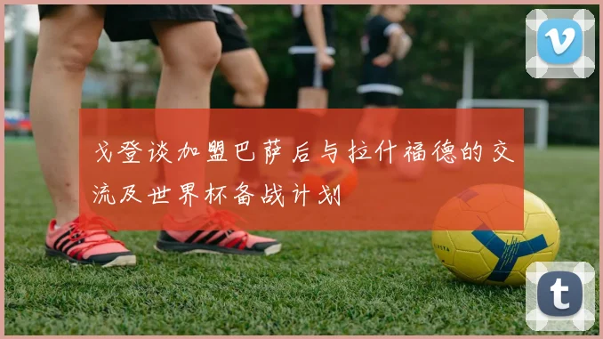 戈登谈加盟巴萨后与拉什福德的交流及世界杯备战计划