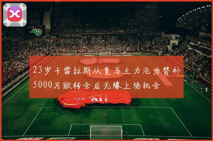 23岁卡雷拉斯从皇马主力沦为替补5000万欧转会后无缘上场机会