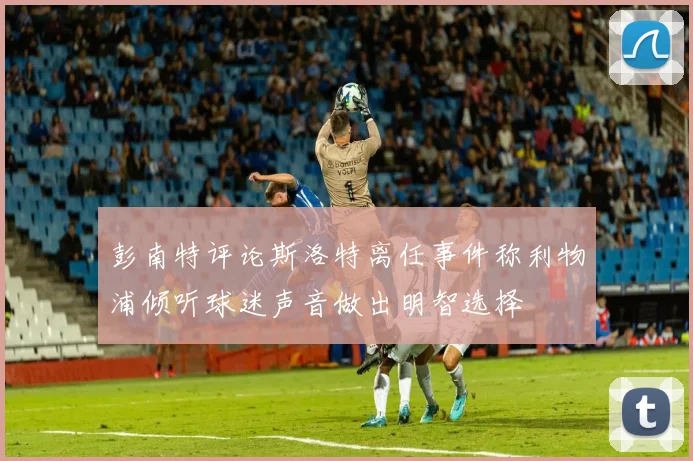 彭南特评论斯洛特离任事件称利物浦倾听球迷声音做出明智选择