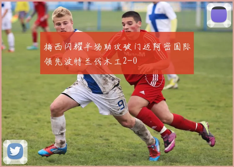 梅西闪耀半场助攻破门迈阿密国际领先波特兰伐木工2-0