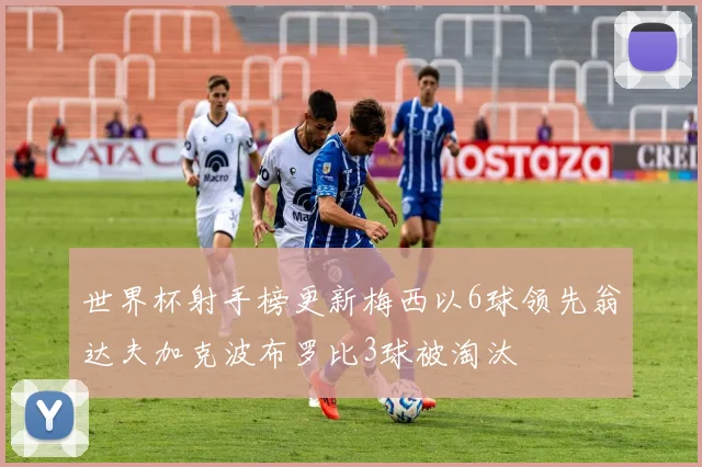世界杯射手榜更新梅西以6球领先翁达夫加克波布罗比3球被淘汰