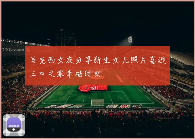 马克西女友分享新生女儿照片喜迎三口之家幸福时刻
