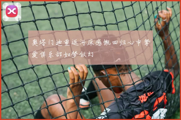 奥塔门迪重返河床感慨回归心中挚爱俱乐部如梦似幻