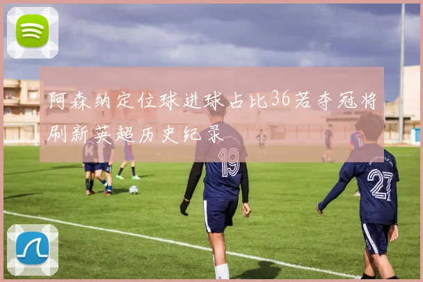 阿森纳定位球进球占比36若夺冠将刷新英超历史纪录