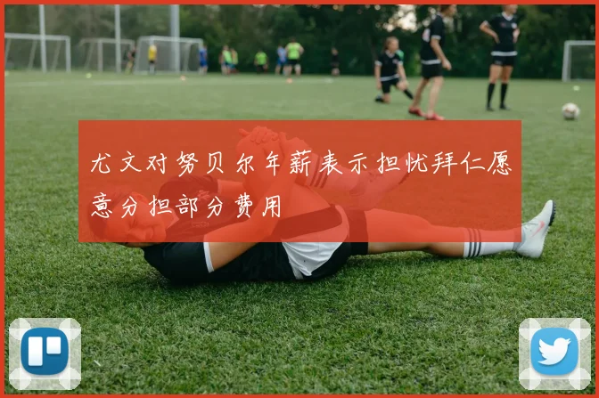 尤文对努贝尔年薪表示担忧拜仁愿意分担部分费用